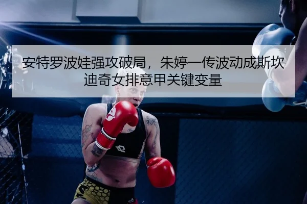 安特罗波娃强攻破局，朱婷一传波动成斯坎迪奇女排意甲关键变量